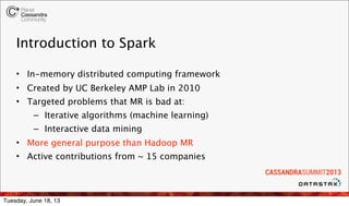 Introduction to Spark
• In-memory distributed computing framework
• Created by UC Berkeley AMP Lab in 2010
• Targeted problems that MR is bad at:
– Iterative algorithms (machine learning)
– Interactive data mining
• More general purpose than Hadoop MR
• Active contributions from ~ 15 companies
Tuesday, June 18, 13
 