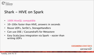 Shark - HIVE on Spark
• 100% HiveQL compatible
• 10-100x faster than HIVE, answers in seconds
• Reuse UDFs, SerDe’s, StorageHandlers
• Can use DSE / CassandraFS for Metastore
• Easy Scala/Java integration via Spark - easier than
writing UDFs
Tuesday, June 18, 13
 