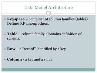 Data Model Architecture 
13 
 Keyspace – container of column families (tables). 
Defines RF among others. 
 Table – column family. Contains definition of 
schema. 
 Row – a “record” identified by a key 
 Column - a key and a value 
 