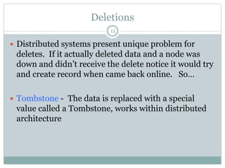 Deletions 
15 
 Distributed systems present unique problem for 
deletes. If it actually deleted data and a node was 
down and didn’t receive the delete notice it would try 
and create record when came back online. So… 
 Tombstone - The data is replaced with a special 
value called a Tombstone, works within distributed 
architecture 
 