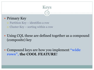 Keys 
16 
 Primary Key 
 Partition Key – identifies a row 
 Cluster Key – sorting within a row 
 Using CQL these are defined together as a compound 
(composite) key 
 Compound keys are how you implement “wide 
rows”, the COOL FEATURE! 
 