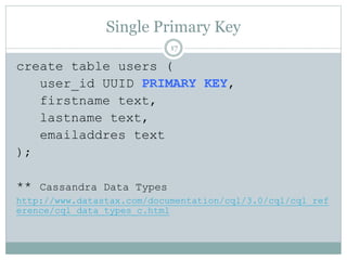 Single Primary Key 
17 
create table users ( 
user_id UUID PRIMARY KEY, 
firstname text, 
lastname text, 
emailaddres text 
); 
** Cassandra Data Types 
http://www.datastax.com/documentation/cql/3.0/cql/cql_ref 
erence/cql_data_types_c.html 
 