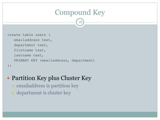 Compound Key 
18 
create table users ( 
emailaddress text, 
department text, 
firstname text, 
lastname text, 
PRIMARY KEY (emailaddress, department) 
); 
 Partition Key plus Cluster Key 
 emailaddress is partition key 
 department is cluster key 
 