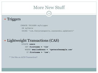 More New Stuff 
22 
 Triggers 
CREATE TRIGGER myTrigger 
ON myTable 
USING 'com.thejavaexperts.cassandra.updateevt' 
 Lightweight Transactions (CAS) 
UPDATE users 
SET firstname = 'tim' 
WHERE emailaddress = 'tpeters@example.com' 
IF firstname = 'tom'; 
** Not like an ACID Transaction!! 
 