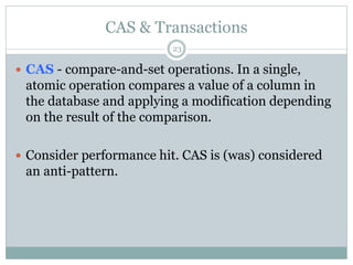 CAS & Transactions 
23 
 CAS - compare-and-set operations. In a single, 
atomic operation compares a value of a column in 
the database and applying a modification depending 
on the result of the comparison. 
 Consider performance hit. CAS is (was) considered 
an anti-pattern. 
 