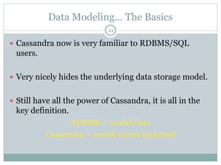 Data Modeling… The Basics 
24 
 Cassandra now is very familiar to RDBMS/SQL 
users. 
 Very nicely hides the underlying data storage model. 
 Still have all the power of Cassandra, it is all in the 
key definition. 
RDBMS = model data 
Cassandra = model access (queries) 
 