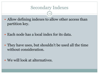 Secondary Indexes 
29 
 Allow defining indexes to allow other access than 
partition key. 
 Each node has a local index for its data. 
 They have uses, but shouldn’t be used all the time 
without consideration. 
 We will look at alternatives. 
 
