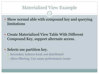 Materialized View Example 
33 
 Show normal able with compound key and querying 
limitations 
 Create Materialized View Table With Different 
Compound Key, support alternate access. 
 Selects use partition key. 
 Secondary indexes local, not distributed 
 Allow filtering. Can cause performance issues 
 