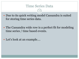 Time Series Data 
36 
 Due to its quick writing model Cassandra is suited 
for storing time series data. 
 The Cassandra wide row is a perfect fit for modeling 
time series / time based events. 
 Let’s look at an example…. 
 