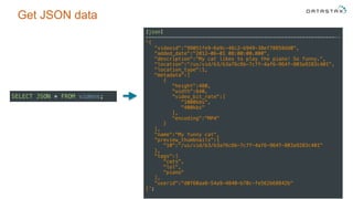 Get JSON data
15
[json] 
------------------------------------------------------------------ 
'{ 
"videoid":"99051fe9-6a9c-46c2-b949-38ef78858dd0", 
"added_date":"2012-06-01 08:00:00.000", 
"description":"My cat likes to play the piano! So funny.", 
"location":"/us/vid/b3/b3a76c6b-7c7f-4af6-964f-803a9283c401", 
"location_type":1, 
"metadata":[ 
{ 
"height":480, 
"width":640, 
"video_bit_rate":[ 
"1000kbs", 
"400kbs" 
], 
"encoding":"MP4" 
} 
], 
"name":"My funny cat", 
"preview_thumbnails":{ 
"10":"/us/vid/b3/b3a76c6b-7c7f-4af6-964f-803a9283c401" 
}, 
"tags":[ 
"cats", 
"lol", 
"piano" 
], 
"userid":"d0f60aa8-54a9-4840-b70c-fe562b68842b" 
}';
SELECT JSON * FROM videos;
 