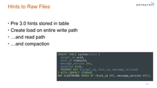 Hints to Raw Files
• Pre 3.0 hints stored in table
• Create load on entire write path
• …and read path
• …and compaction
22
CREATE TABLE system.hints ( 
target_id uuid, 
hint_id timeuuid, 
message_version int, 
mutation blob, 
PRIMARY KEY (target_id, hint_id, message_version) 
) WITH COMPACT STORAGE 
AND CLUSTERING ORDER BY (hint_id ASC, message_version ASC);
 