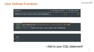 User Defined Functions
• Add to your CQL statement!
8
> SELECT averageRating(rating_counter, rating_total) AS avg 
FROM video_rating 
WHERE videoid = 99051fe9-6a9c-46c2-b949-38ef78858dd0;
videoid | rating_counter | rating_total 
--------------------------------------+----------------+-------------- 
99051fe9-6a9c-46c2-b949-38ef78858dd0 | 3 | 12
avg 
----- 
4
 