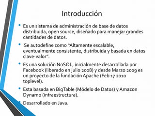 Introducción
• Es un sistema de administración de base de datos
distribuida, open source, diseñado para manejar grandes
cantidades de datos.
• Se autodefine como “Altamente escalable,
eventualmente consistente, distribuida y basada en datos
clave-valor”.
• Es una solución NoSQL, inicialmente desarrollada por
Facebook (liberado en julio 2008) y desde Marzo 2009 es
un proyecto de la fundaciónApache (Feb 17 2010
toplevel).
• Esta basada en BigTable (Módelo de Datos) y Amazon
Dynamo (infraestructura).
• Desarrollado en Java.
 