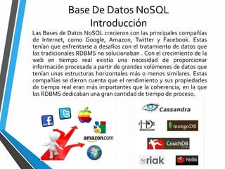 Base De Datos NoSQL
Introducción
Las Bases de Datos NoSQL crecieron con las principales compañías
de Internet, como Google, Amazon, Twitter y Facebook. Éstas
tenían que enfrentarse a desafíos con el tratamiento de datos que
las tradicionales RDBMS no solucionaban . Con el crecimiento de la
web en tiempo real existía una necesidad de proporcionar
información procesada a partir de grandes volúmenes de datos que
tenían unas estructuras horizontales más o menos similares. Estas
compañías se dieron cuenta que el rendimiento y sus propiedades
de tiempo real eran más importantes que la coherencia, en la que
las RDBMS dedicaban una gran cantidad de tiempo de proceso.
 