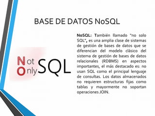 NoSQL: También llamado “no solo
SQL”, es una amplia clase de sistemas
de gestión de bases de datos que se
diferencian del modelo clásico del
sistema de gestión de bases de datos
relacionales (RDBMS) en aspectos
importantes, el más destacado es: no
usan SQL como el principal lenguaje
de consultas. Los datos almacenados
no requieren estructuras fijas como
tablas y mayormente no soportan
operaciones JOIN.
BASE DE DATOS NoSQL
 