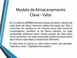 Modelo de Almacenamiento
Clave -Valor
En un sistema RDBMS tenemos bases de datos y dentro de
cada base de datos tenemos tablas formadas por filas y
columnas. En cambio en un sistema clave-valor tenemos
contenedores, también se les llama cabinets, en cada
contenedor podemos tener tantas parejas de clave-valor
como queramos. En cada contenedor podemos tener datos
de la misma naturaleza o totalmente diferente.
A cada clave se asocia un valor (clave=valor), por ejemplo:
“Nombre=Jose”, “Apellido=Hernandez”.
 