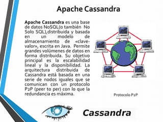 Apache Cassandra
Apache Cassandra es una base
de datos NoSQL(o también No
Solo SQL),distribuida y basada
en un modelo de
almacenamiento de «clave-
valor», escrita en Java. Permite
grandes volúmenes de datos en
forma distribuida. Su objetivo
principal es la escalabilidad
lineal y la disponibilidad. La
arquitectura distribuida de
Cassandra está basada en una
serie de nodos iguales que se
comunican con un protocolo
P2P (peer to per) con lo que la
redundancia es máxima. Protocolo P2P
 