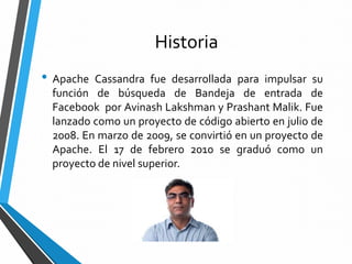Historia
• Apache Cassandra fue desarrollada para impulsar su
función de búsqueda de Bandeja de entrada de
Facebook por Avinash Lakshman y Prashant Malik. Fue
lanzado como un proyecto de código abierto en julio de
2008. En marzo de 2009, se convirtió en un proyecto de
Apache. El 17 de febrero 2010 se graduó como un
proyecto de nivel superior.
 