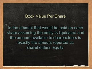 Book Value Per Share

 Is the amount that would be paid on each
share assuming the entity is liquidated and
  the amount available to shareholders is
       exactly the amount reported as
            shareholders’ equity.
 