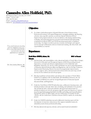 Cassandra Allen Holifield, PhD.
680 Highcrest Drive, Acworth, GA 30101
Home: 770-917-1257
Cell: 404-993-4601
Email: cassandra_allen@bellsouth.net
Linked-in: www.linkedin.com/in/drcassandraholifield


                                           Objective:
                                                   To obtain a leadership position in Special Education, School Improvement,
                                                    Professional Learning, or Program Management, managing, planning, and directing
                                                    a district, state, regional, national, or university Special Education/School
                                                    Improvement program inclusive of, but not limited to developing, implementing,
                                                    evaluating, and monitoring rigorous research-based instructional programming,
                                                    complying with federal IDEA and NCLB reporting requirements, compliance
                                                    monitoring, the dispute resolution process, contracts and budgets, and support
                                                    services through collaboration and cross-functional teaming, and other duties and
 "I have had the pleasure of working                responsibilities as required.
  with Dr. Holifield for many years.
 She is a true professional and works
          to provide better educational    Experience:
       opportunities for students with
                          disabilities.”
                                           North Metro GNETS, Atlanta, GA                                           2012 to Present
                                           Director
                                                Perform duties and responsibilities as the educational leader of North Metro Georgia
                                                    Network for Education and Therapeutic Supports (GNETS) providing General
                                                    Supervision, oversight and effective implementation of the Individuals with
  Dr. Alex Jordan, Director, SE
                                                    Disabilities Education Act, the No Child Left Behind Act, the Georgia Department
                         GLRS
                                                    of Education Special Education Rules and Regulations, and the Georgia Continuous
                                                    Improvement Monitoring Process that result in programmatic improvements,
                                                    services, support, safety, and increased instructional, behavioral, and wrap-around
                                                    services for the students served in the program

                                                   Develop regulations and procedures pertaining to the operation of North Metro
                                                    GNETS in compliance with the Individuals with Disabilities Education Act, the
                                                    No Child Left Behind Act, and the Georgia Department of Education Special
                                                    Education Rules and Regulations

                                                   Guide the North Metro GNETS leadership team, collaborative learning teams, and
                                                    individual teachers (through observation, modeling, and feedback) in best practices
                                                    that will directly lead to increased academic and behavioral achievement for
                                                    individual students served in the program using IEP goals and objectives, Common
                                                    Core Georgia Performance Standards (CCGPS), and College and Career Readiness
                                                    Performance Index (CCRPI) targets, and the Teacher Keys Evaluation System
                                                    (TKES), and the Leader Keys Evaluation System (LKES) to guide the monitoring
                                                    process

                                                   Guide the GNETS leadership team and collaborative learning teams with the
                                                    development of structures and processes that support standards-based, job-
                                                    embedded, results-driven professional learning

                                                   Develop and provide rigorous, relevant, and research-based job-embedded

                                                                     -1-
 