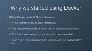Why we started using Docker
• Before Docker, we built AMIs in Amazon
• A new AMI for every deploy, version etc
• This meant we cycled our entire ﬂeet of instances constantly
• Which is ﬁne for some, but we work with persistent data
• Sooo much time streaming from replicas/copying backups from
S3
 