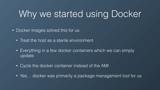 Why we started using Docker
• Docker images solved this for us
• Treat the host as a sterile environment
• Everything in a few docker containers which we can simply
update
• Cycle the docker container instead of the AMI
• Yes… docker was primarily a package management tool for us
 