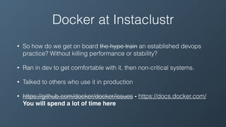 Docker at Instaclustr
• So how do we get on board the hype train an established devops
practice? Without killing performance or stability?
• Ran in dev to get comfortable with it, then non-critical systems.
• Talked to others who use it in production
• https://github.com/docker/docker/issues - https://docs.docker.com/
You will spend a lot of time here
 