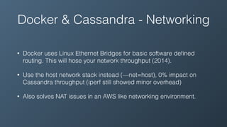 Docker & Cassandra - Networking
• Docker uses Linux Ethernet Bridges for basic software deﬁned
routing. This will hose your network throughput (2014).
• Use the host network stack instead (—net=host), 0% impact on
Cassandra throughput (iperf still showed minor overhead)
• Also solves NAT issues in an AWS like networking environment.
 
