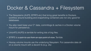 Docker & Cassandra + Filesystem
• The ﬁlesystems (AUFS, BTRFS etc) that bring great beneﬁts to Dockers
workﬂow around building and snapshoting containers are not very good for
databases.
• You also need keep your C* data, commitlogs & caches in a Docker volume
mount for persistence.
• UnionFS (AUFS) is terrible for writing lots of big ﬁles.
• BTRFS is a pain to use from an ops point of view. Terrible
• Hooray volume mounts use the underlying ﬁlesystem. Put cassandra data dir
on a volume mount with a decent fs (e.g. xfs)
 