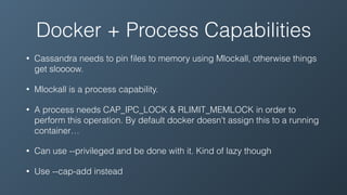 Docker + Process Capabilities
• Cassandra needs to pin ﬁles to memory using Mlockall, otherwise things
get sloooow.
• Mlockall is a process capability.
• A process needs CAP_IPC_LOCK & RLIMIT_MEMLOCK in order to
perform this operation. By default docker doesn't assign this to a running
container…
• Can use --privileged and be done with it. Kind of lazy though
• Use --cap-add instead
 