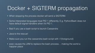 Docker + SIGTERM propagation
• When stopping the process docker will send a SIGTERM.
• Some interpreted languages treat PID 1 differently. E.g. Python/Bash does not
have default signal handlers when it’s PID 1.
• Bad if you use a bash script to launch Cassandra
• Java to the rescue!
• Make sure you run the cassandra bash script with -f (foreground)
• exec causes the JVM to replace the bash process… making the world a
happier place
 