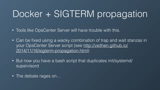 Docker + SIGTERM propagation
• Tools like OpsCenter Server will have trouble with this.
• Can be ﬁxed using a wacky combination of trap and wait stanzas in
your OpsCenter Server script (see http://veithen.github.io/
2014/11/16/sigterm-propagation.html)
• But now you have a bash script that duplicates init/systemd/
supervisord
• The debate rages on…
 