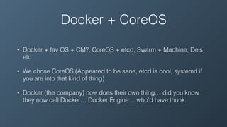 Docker + CoreOS
• Docker + fav OS + CM?, CoreOS + etcd, Swarm + Machine, Deis
etc
• We chose CoreOS (Appeared to be sane, etcd is cool, systemd if
you are into that kind of thing)
• Docker (the company) now does their own thing… did you know
they now call Docker… Docker Engine… who’d have thunk.
 