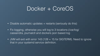 Docker + CoreOS
• Disable automatic updates + restarts (seriously do this)
• Fix logging, otherwise you will log to 3 locations (/var/log/
cassandra, journalctl and dockers json based log
• JVM will exit with error 143 (128 + 15 for SIGTERM). Need to ignore
that in your systemd service deﬁnition.
 