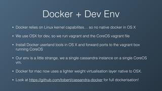 Docker + Dev Env
• Docker relies on Linux kernel capabilites… so no native docker in OS X
• We use OSX for dev, so we run vagrant and the CoreOS vagrant ﬁle
• Install Docker userland tools in OS X and forward ports to the vagrant box
running CoreOS
• Our env is a little strange, we a single cassandra instance on a single CoreOS
vm.
• Docker for mac now uses a lighter weight virtualisation layer native to OSX.
• Look at https://github.com/tobert/cassandra-docker for full dockerisation!
 