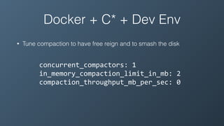 Docker + C* + Dev Env
• Tune compaction to have free reign and to smash the disk
concurrent_compactors:	1	
in_memory_compaction_limit_in_mb:	2	
compaction_throughput_mb_per_sec:	0
 