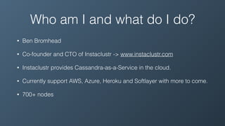 Who am I and what do I do?
• Ben Bromhead
• Co-founder and CTO of Instaclustr -> www.instaclustr.com
• Instaclustr provides Cassandra-as-a-Service in the cloud.
• Currently support AWS, Azure, Heroku and Softlayer with more to come.
• 700+ nodes
 