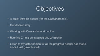 Objectives
• A quick intro on docker (for the Cassandra folk).
• Our docker story
• Working with Cassandra and docker.
• Running C* in a constrained env w/ docker
• Listen to my astonishment of all the progress docker has made
since I last gave this talk
 