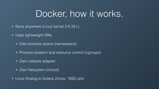 Docker, how it works.
• Runs anywhere (Linux kernel 2.6.32+)
• Uses lightweight VMs:
• Own process space (namespace)
• Process isolation and resource control (cgroups)
• Own network adapter
• Own ﬁlesystem (chroot)
• Linux Analog to Solaris Zones, *BSD jails
 