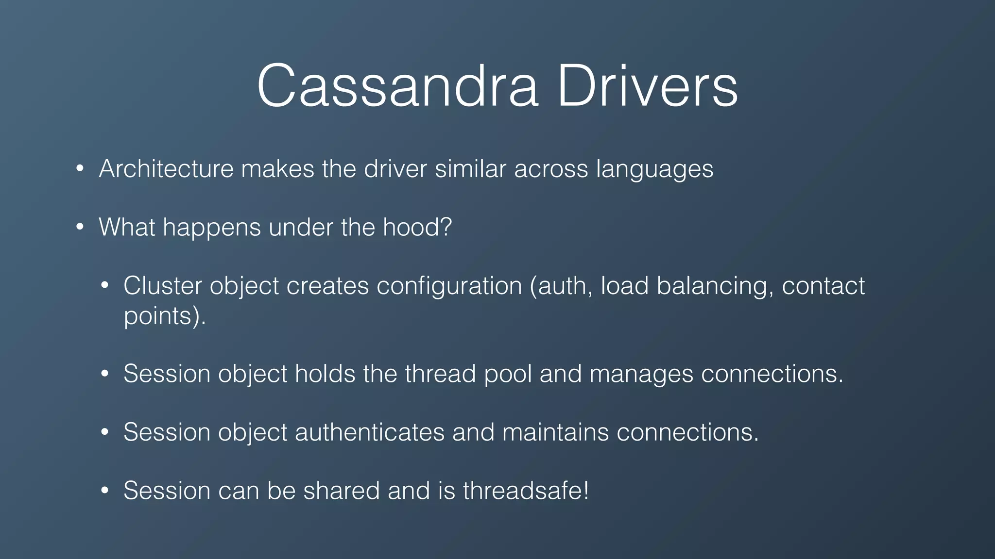 Cassandra Drivers
• Architecture makes the driver similar across languages
• What happens under the hood?
• Cluster object creates conﬁguration (auth, load balancing, contact
points).
• Session object holds the thread pool and manages connections.
• Session object authenticates and maintains connections.
• Session can be shared and is threadsafe!
 