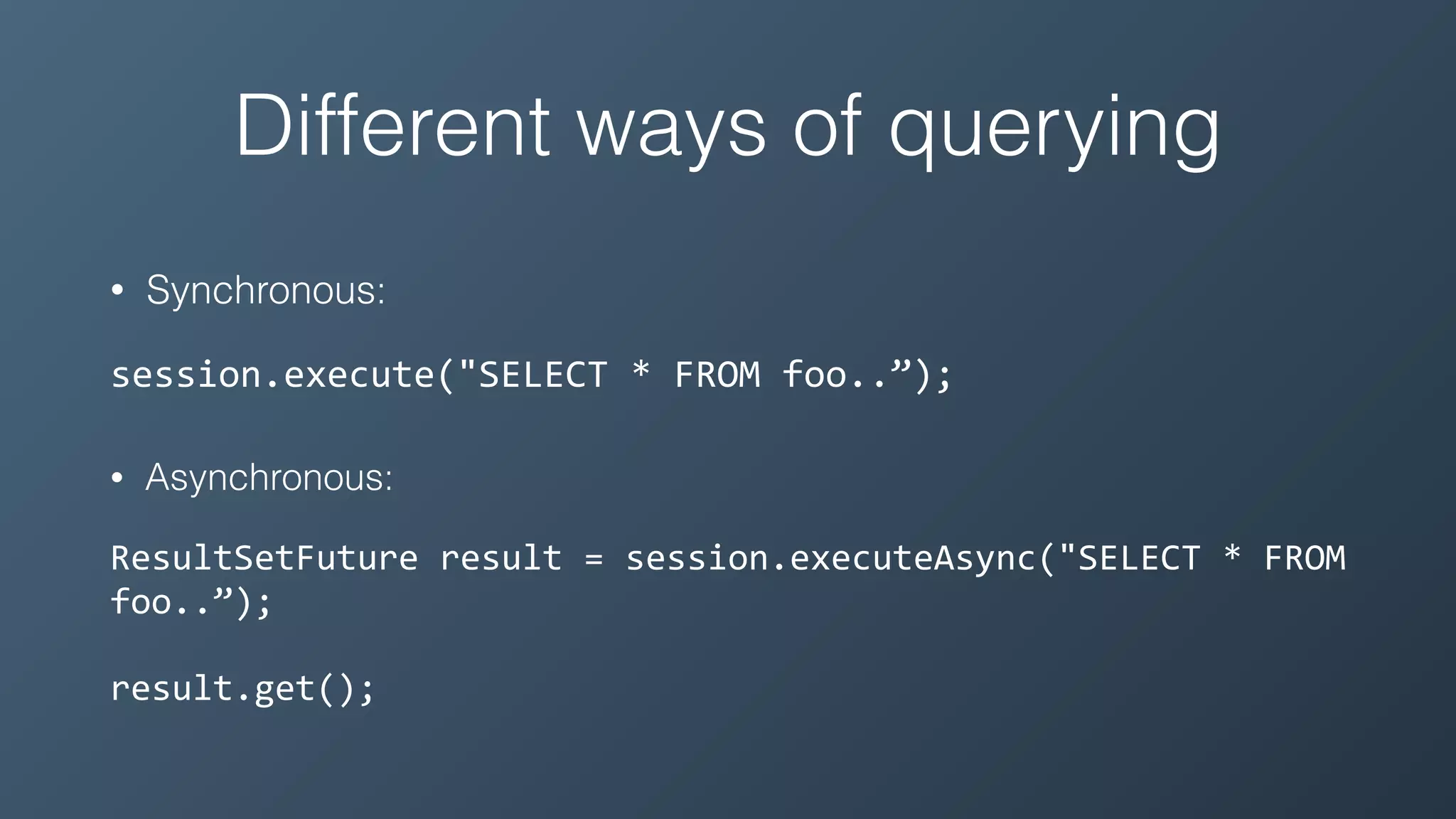 Different ways of querying
• Synchronous:
session.execute("SELECT	*	FROM	foo..”);
• Asynchronous:
ResultSetFuture	result	=	session.executeAsync("SELECT	*	FROM	
foo..”);	
result.get();
 