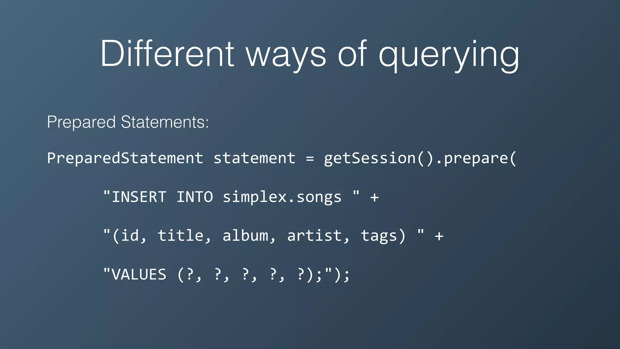 Different ways of querying
Prepared Statements:
PreparedStatement	statement	=	getSession().prepare(	
						"INSERT	INTO	simplex.songs	"	+	
						"(id,	title,	album,	artist,	tags)	"	+	
						"VALUES	(?,	?,	?,	?,	?);");
 