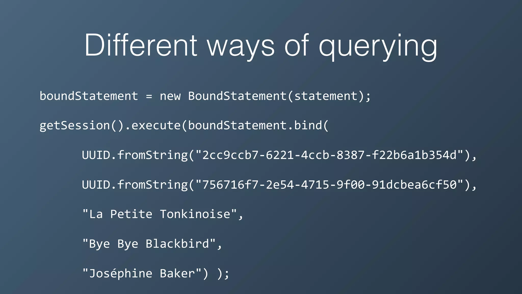 Different ways of querying
boundStatement	=	new	BoundStatement(statement);	
getSession().execute(boundStatement.bind(	
						UUID.fromString("2cc9ccb7-6221-4ccb-8387-f22b6a1b354d"),	
						UUID.fromString("756716f7-2e54-4715-9f00-91dcbea6cf50"),	
						"La	Petite	Tonkinoise",	
						"Bye	Bye	Blackbird",	
						"Joséphine	Baker")	);
 