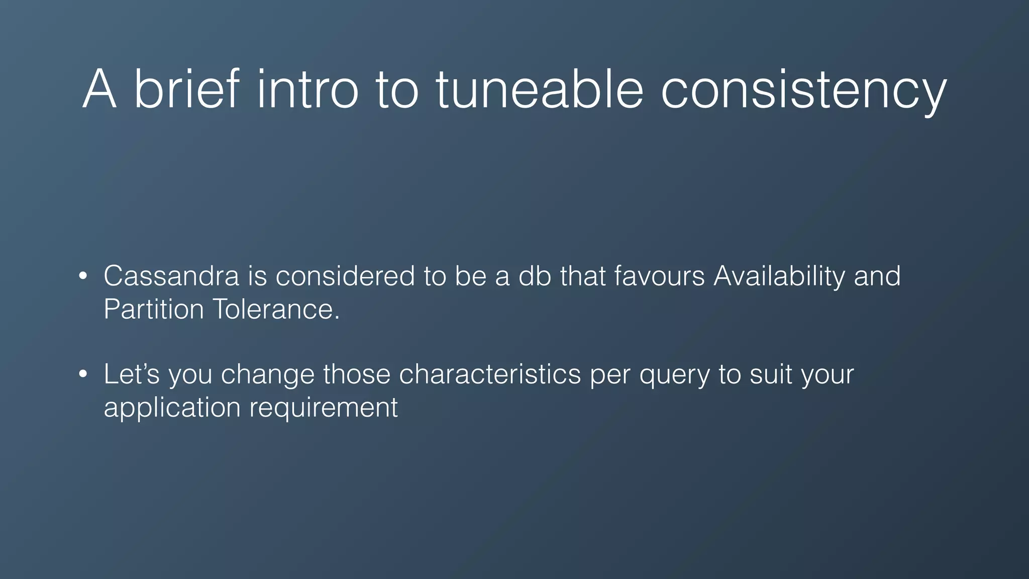 A brief intro to tuneable consistency
• Cassandra is considered to be a db that favours Availability and
Partition Tolerance.
• Let’s you change those characteristics per query to suit your
application requirement
 