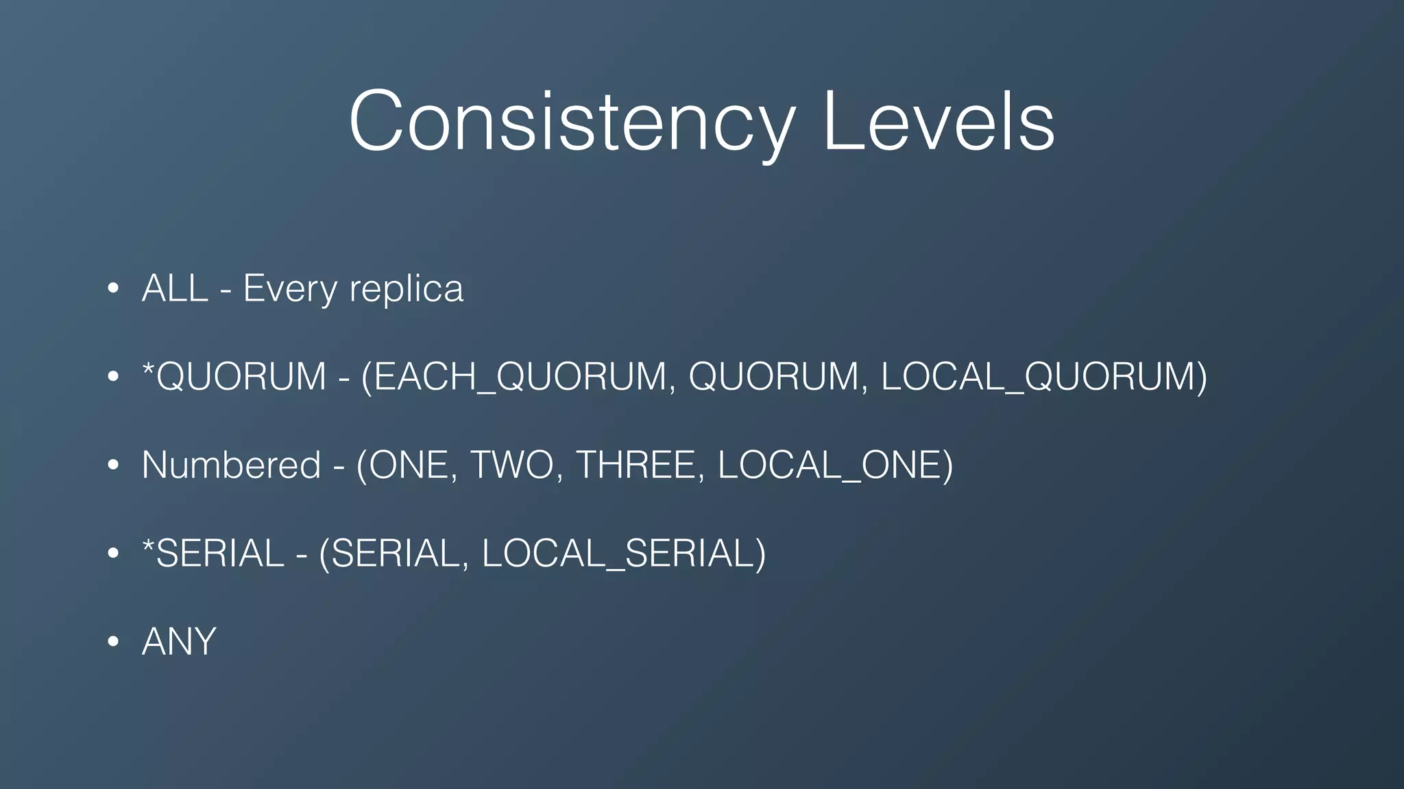 Consistency Levels
• ALL - Every replica
• *QUORUM - (EACH_QUORUM, QUORUM, LOCAL_QUORUM)
• Numbered - (ONE, TWO, THREE, LOCAL_ONE)
• *SERIAL - (SERIAL, LOCAL_SERIAL)
• ANY
 