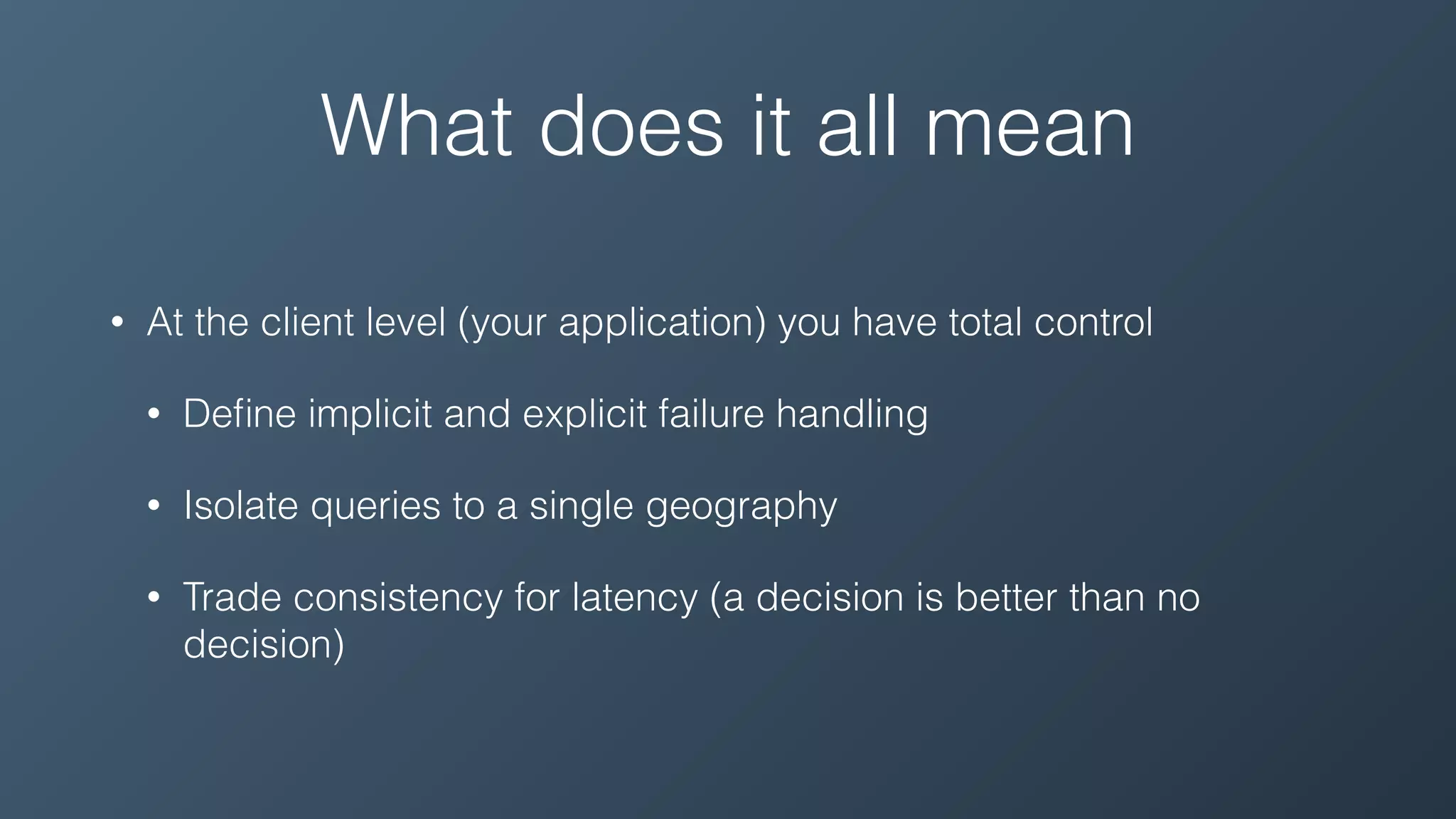 What does it all mean
• At the client level (your application) you have total control
• Deﬁne implicit and explicit failure handling
• Isolate queries to a single geography
• Trade consistency for latency (a decision is better than no
decision)
 