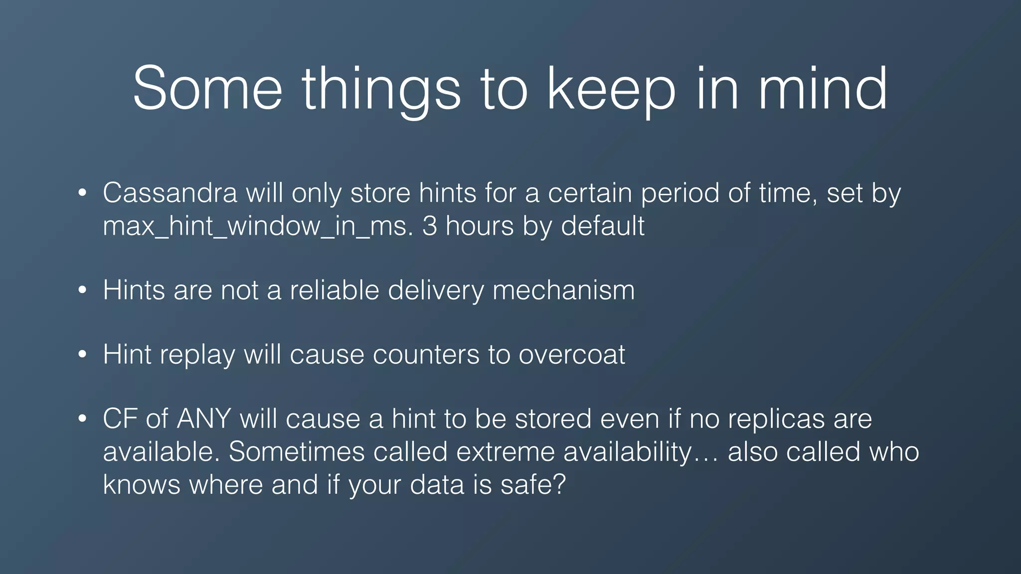 Some things to keep in mind
• Cassandra will only store hints for a certain period of time, set by
max_hint_window_in_ms. 3 hours by default
• Hints are not a reliable delivery mechanism
• Hint replay will cause counters to overcoat
• CF of ANY will cause a hint to be stored even if no replicas are
available. Sometimes called extreme availability… also called who
knows where and if your data is safe?
 