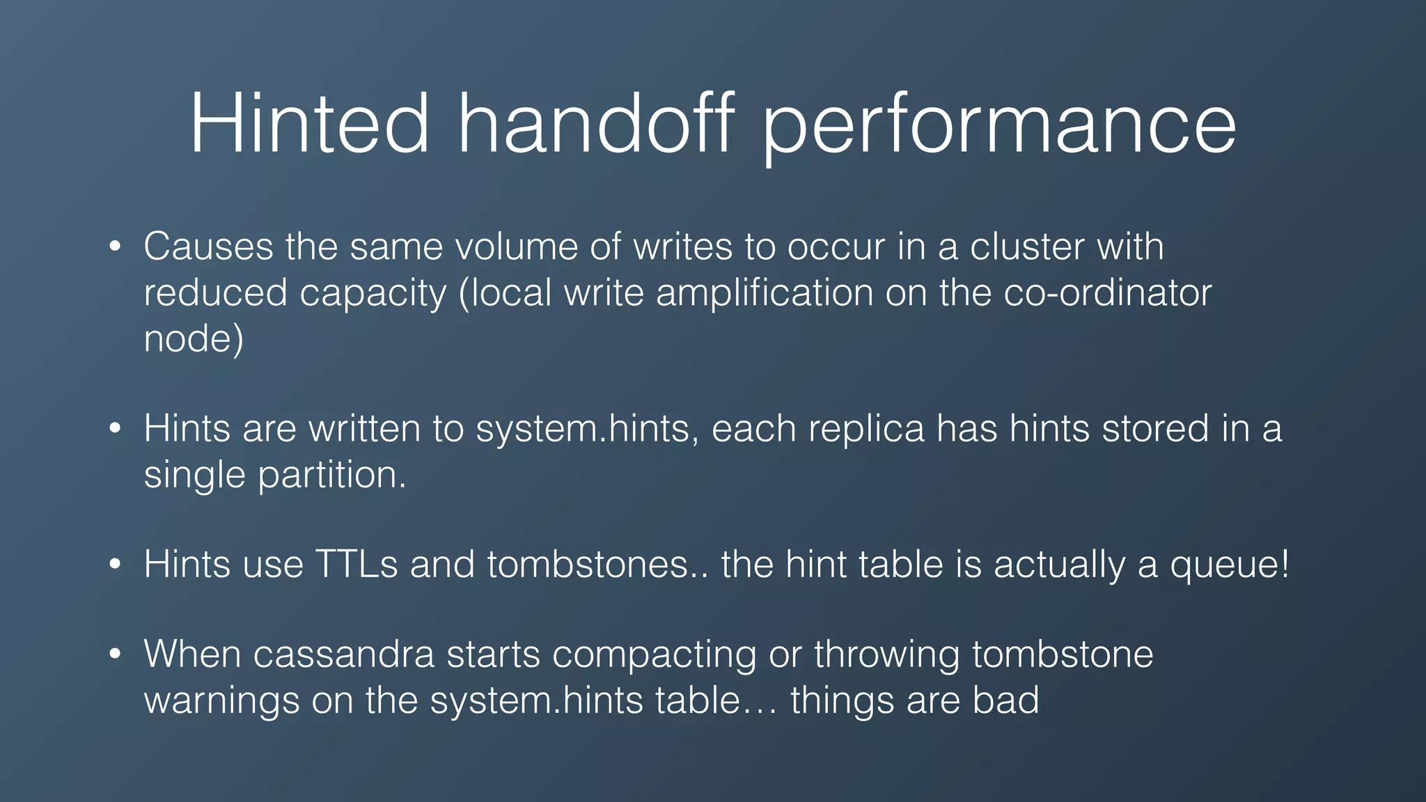 Hinted handoff performance
• Causes the same volume of writes to occur in a cluster with
reduced capacity (local write ampliﬁcation on the co-ordinator
node)
• Hints are written to system.hints, each replica has hints stored in a
single partition.
• Hints use TTLs and tombstones.. the hint table is actually a queue!
• When cassandra starts compacting or throwing tombstone
warnings on the system.hints table… things are bad
 