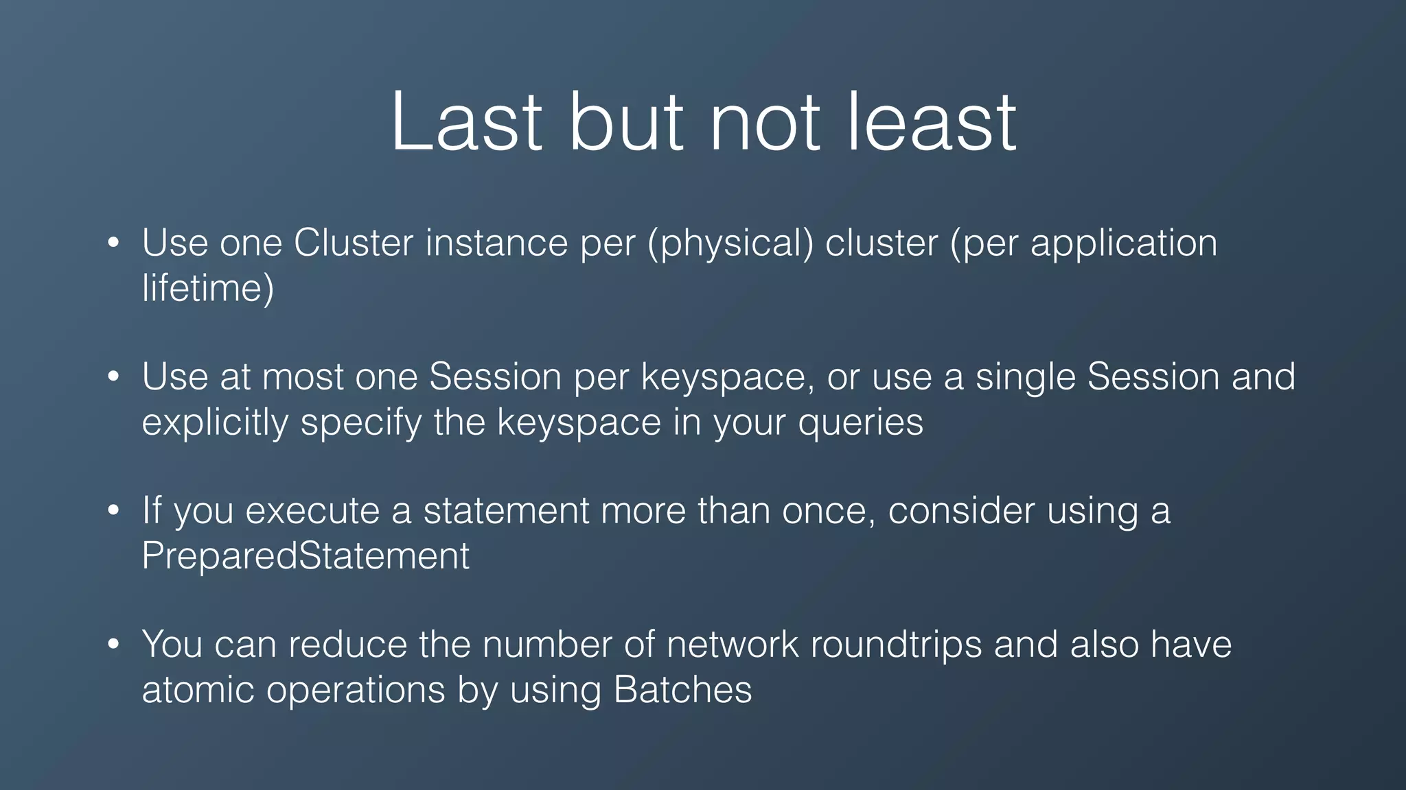 Last but not least
• Use one Cluster instance per (physical) cluster (per application
lifetime)
• Use at most one Session per keyspace, or use a single Session and
explicitly specify the keyspace in your queries
• If you execute a statement more than once, consider using a
PreparedStatement
• You can reduce the number of network roundtrips and also have
atomic operations by using Batches
 