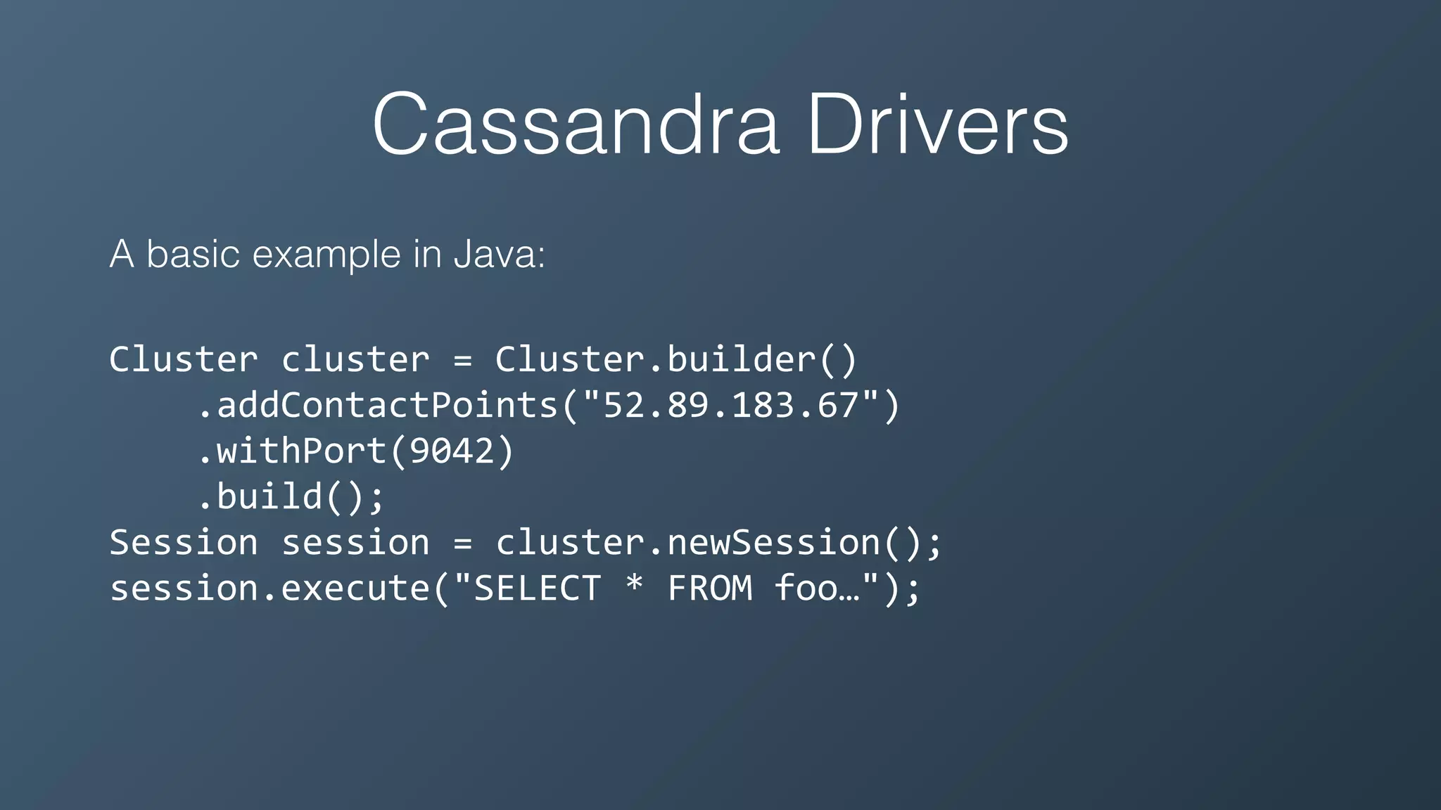 Cassandra Drivers
A basic example in Java:
Cluster	cluster	=	Cluster.builder()	
				.addContactPoints("52.89.183.67")	
				.withPort(9042)	
				.build();	
Session	session	=	cluster.newSession();	
session.execute("SELECT	*	FROM	foo…");
 